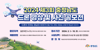 2024 제3회 충청남도 드론 영상 및 사진 공모전 | 드론이 전하는 충남의 이야기(인물, 역사, 문화, 관광을 소재로 한 충남의 이야기) | 응모자격: 일반국민 누구나(개인 또는 팀단위 참여 가능), 제출방법: 공모 마감일 내 도 홈페이지 온라인 접속·제출, 접수기간: 2024.2.1.~10.31.(18:00 도착분에 한함), 시상내역: 충청남도지사상 및 상금(총1천만원), 문의처: 충남도청 토지관리과(무인항측팀) 041-635-2866