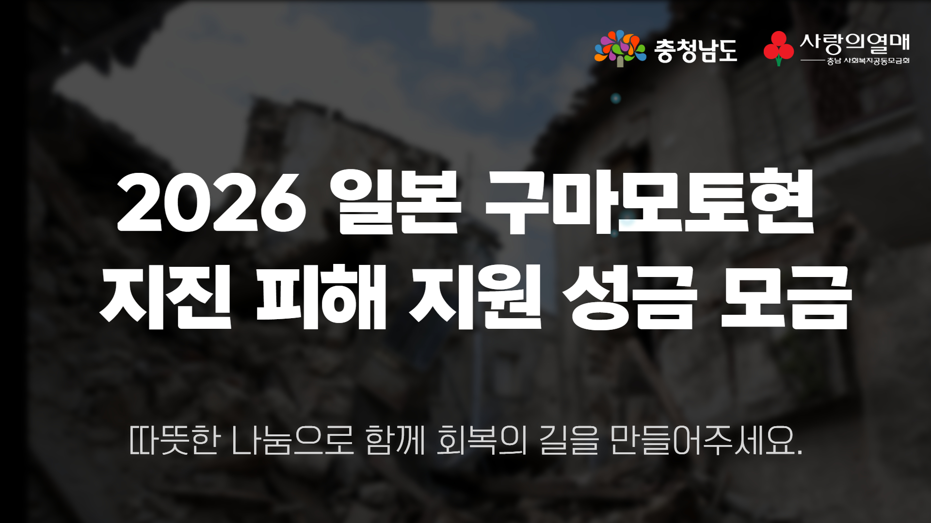 지진으로 크게 파손된 건물과 잔해가 보이는 현장을 흐리고 어둡게 처리한 가로형 이미지입니다. 중앙에는 &ldquo;2026 일본 구마모토현 지진 피해 지원 성금 모금&rdquo;이라는 제목과 &ldquo;따뜻한 나눔으로 함께 회복의 길을 만들어주세요&rdquo;라는 참여 문구가 흰색으로 적혀 있습니다. 오른쪽 위에는 충청남도와 사랑의열매 충남 사회복지공동모금회 로고가 나란히 배치되어 있습니다.