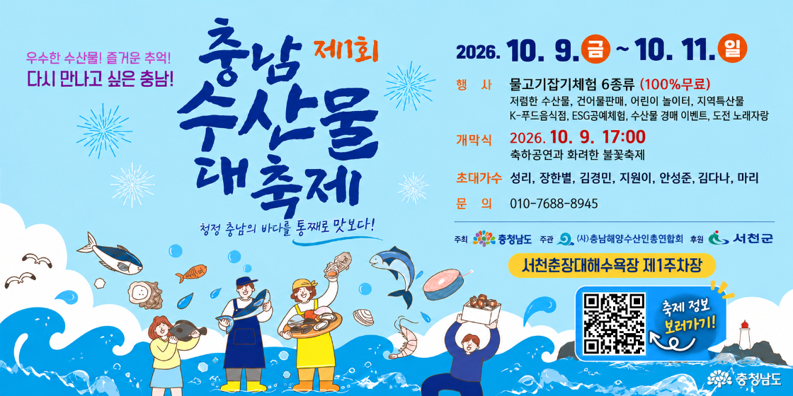 우수한 수산물! 즐거운 추억! 다시 만나고 싶은 충남! | 제11회 충남 수산물 대축제 | 청정 충남의 바다를 통째로 맛보다! | 기간: 2026.10.9.(금)~10.11.(일) | 행사: 물고기잡기체험 6종 100% 무료, 저렴한 수산물, 건어물판매, 어린이 놀이터, 지역특산물, K-푸드음식점, ESG공예체험, 수산물 경매 이벤트, 도전 노래자랑 | 개막식: 2026.10.9. 17:00, 축하공연과 화려한 불꽃축제 | 초대가수: 성리, 장한별, 김경민, 지원이, 안성준, 김다나, 마리 | 문의: 010-7688-8945 | 장소: 서천춘장대해수욕장 제1주차장 | 주최: 충청남도 | 주관: (사)충남해양수산인총연합회 | 후원: 서천군 | 축제 정보 QR