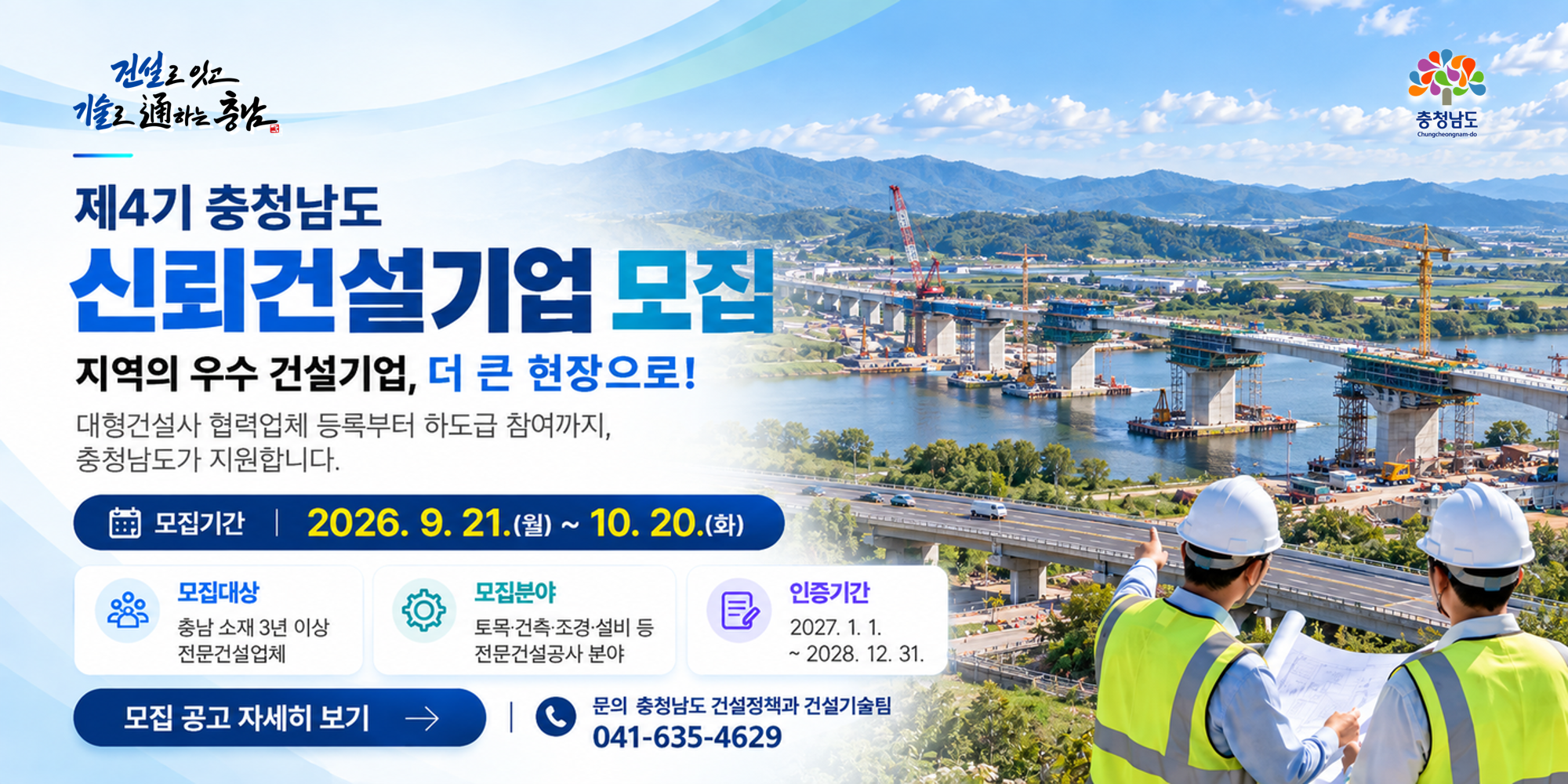 제4기 충청남도 신뢰건설기업 모집 | 지역의 우수 건설기업, 더 큰 현장으로! | 모집기간: 2026.9.21.(월)~10.20.(화) | 모집대상: 충남 소재 3년 이상 전문건설업체 | 모집분야: 토목&middot;건축&middot;조경&middot;설비 등 전문건설공사 분야 | 인증기간: 2027.1.1.~2028.12.31. | 문의: 충청남도 건설정책과 건설기술팀 041-635-4629