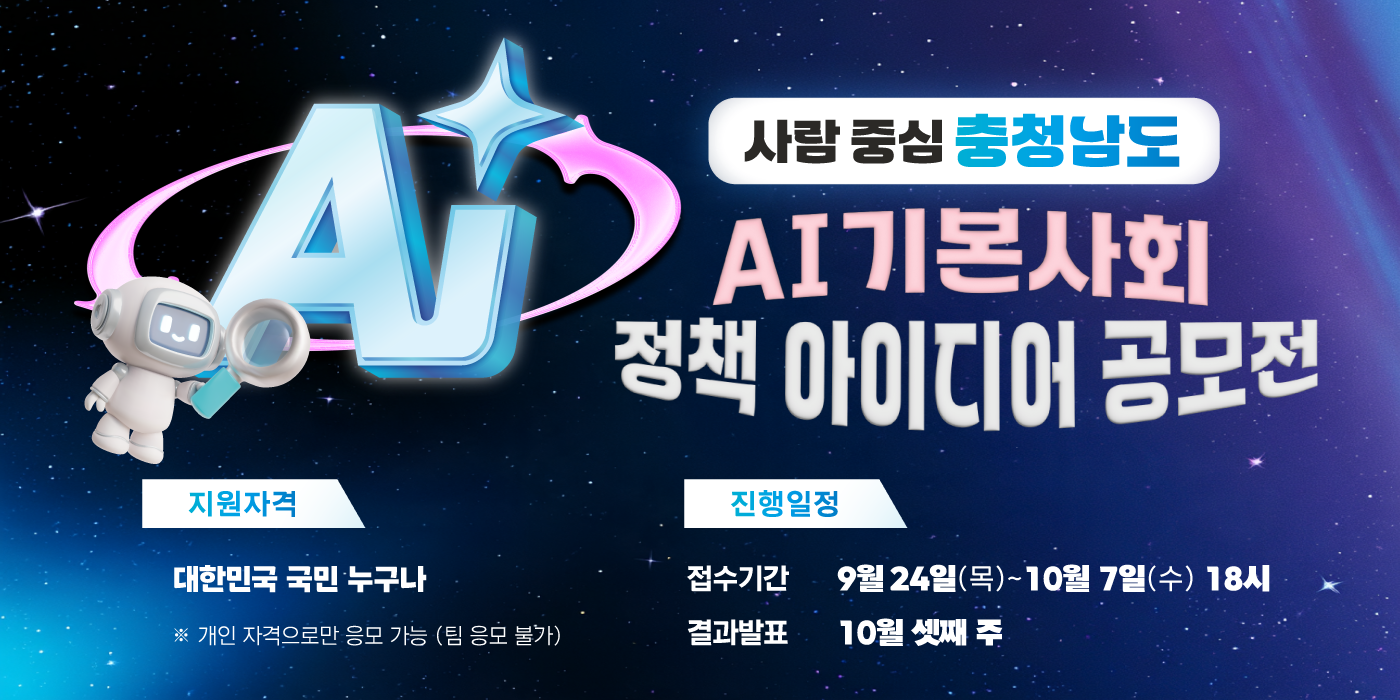 사람 중심 충청남도 AI 기본사회 정책 아이디어 공모전 | 지원자격: 대한민국 국민 누구나. 개인 자격으로만 응모 가능, 팀 응모 불가 | 진행일정: 접수기간 9월 24일(목)~10월 7일(수) 18시 | 결과발표: 10월 셋째 주