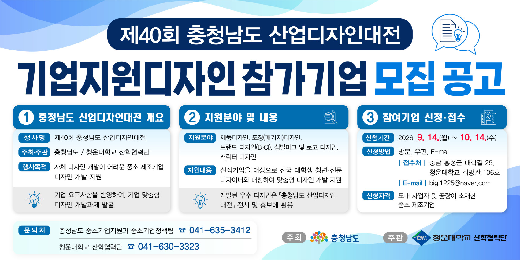 제40회 충청남도 산업디자인대전 기업지원디자인 참가기업 모집 공고. 1. 충청남도 산업디자인대전 개요 - 행사명: 제40회 충청남도 산업디자인대전 / 주최&middot;주관: 충청남도, 청운대학교 산학협력단 / 행사목적: 자체 디자인 개발이 어려운 중소 제조기업 디자인 개발 지원, 기업 요구사항을 반영하여 기업 맞춤형 디자인 개발과제 발굴. 2. 지원분야 및 내용 - 지원분야: 제품디자인, 포장(패키지)디자인, 브랜드 디자인(BI&middot;CI), 심벌마크 및 로고 디자인, 캐릭터 디자인 / 지원내용: 선정기업을 대상으로 전국 대학생&middot;청년&middot;전문 디자이너와 매칭하여 맞춤형 디자인 개발 지원, 개발된 우수 디자인은 충청남도 산업디자인대전 전시 및 홍보에 활용. 3. 참여기업 신청&middot;접수 - 신청기간: 2026. 9. 14.(월) ~ 10. 14.(수) / 신청방법: 방문, 우편, E-mail (접수처: 충남 홍성군 대학길 25, 청운대학교 희망관 106호 / E-mail: bigi1225@naver.com) / 신청자격: 도내 사업자 및 공장이 소재한 중소 제조기업. 문의처: 충청남도 중소기업지원과 중소기업정책팀 041-635-3412, 청운대학교 산학협력단 041-630-3323. 주최: 충청남도 / 주관: 청운대학교 산학협력단