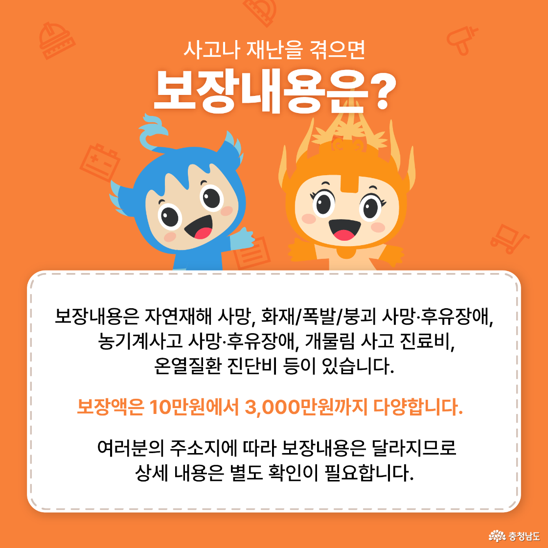 사고나 재난을 겪으면 보장내용은? 보장내용은 자연재해 사망, 화재/폭발/붕괴 사망·후유장애, 농기계사고 사망·후유장애, 개물림 사고 진료비, 온열질환 진단비 등이 있습니다. 보장액은 10만원에서 3,000만원까지 다양합니다. 여러분의 주소지에 따라 보장내용은 달라지므로 상세 내용은 별도 확인이 필요합니다. 