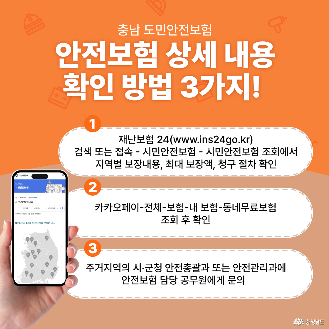 충남 도민안전보험 안전보험 상세 내용 확인 방법 3가지! 첫번째, 재난보험 24(www.ins24go.kr) 검색 또는 접속 - 시민안전보험 - 시민안전보험 조회에서 지역별 보장내용, 최대 보장액, 청구 절차 확인. 두번째, 카카오페이-전체-보험-내 보험-동네무료보험 조 회 후 확인. 세번째, 주거지역의 시·군청 안전총괄과 또는 안전관리과에 안전보험 담당 공무원에게 문의 