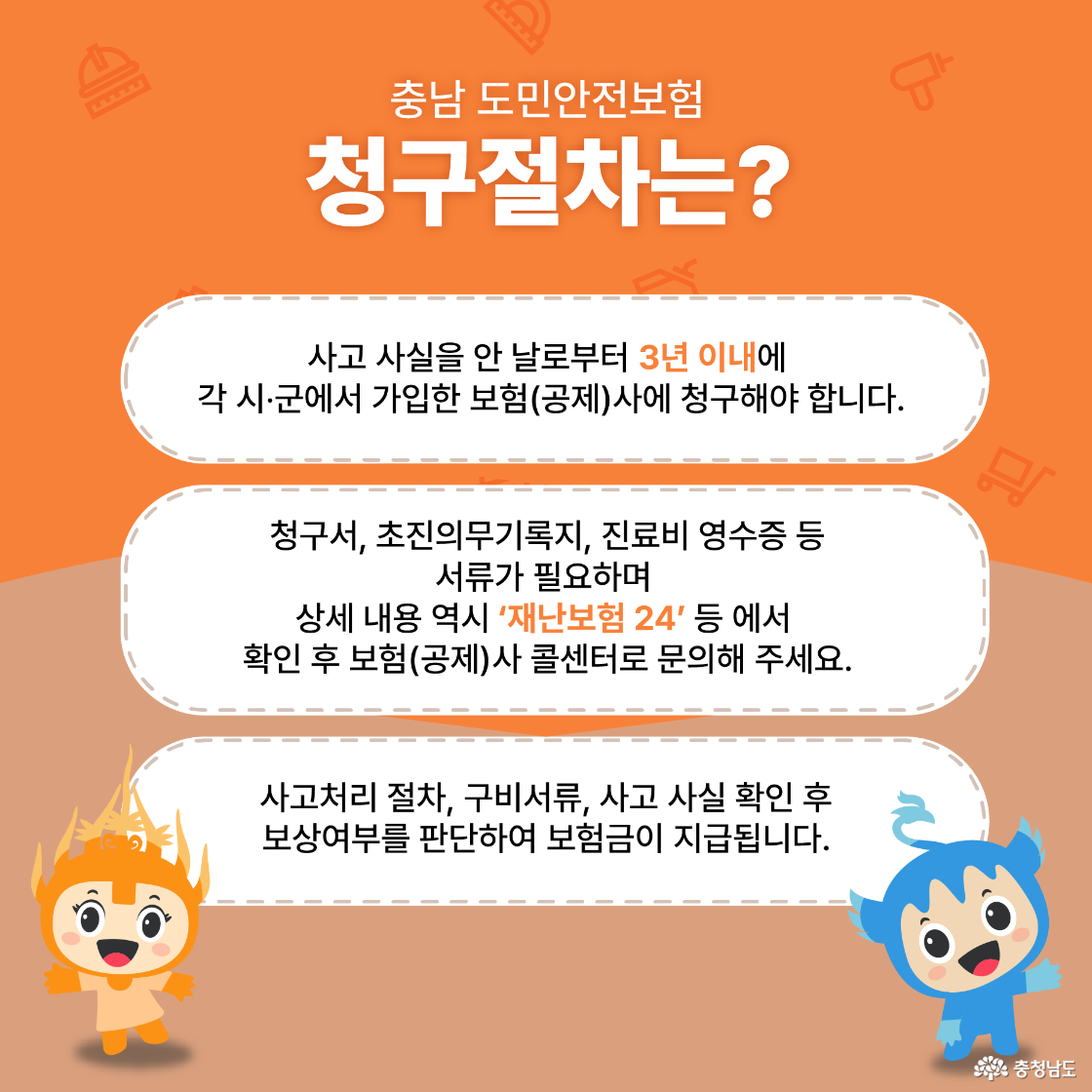 충남 도민안전보험 청구절차는? 사고 사실을 안 날로부터 3년 이내에 각 시·군에서 가입한 보험(공제)사에 청구해야 합니다. 청구서, 초진의무기록지, 진료비 영수증 등 서류가 필요하며 상세 내용 역시 '재난보험 24' 등 에서 확인 후 보험(공제)사 콜센터로 문의주세요. 사고처리 절차, 구비서류, 사고 사실 확인 후 보상여부를 판단하여 보험금이 지급됩니다. 