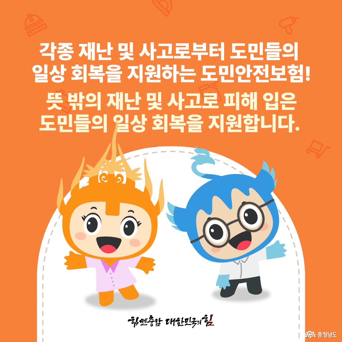 각종 재난 및 사고로부터 도민들의 일상 회복을 지원하는 도민안전보험! 뜻 밖의 재난 및 사고로 피해 입은 도민들의 일상 회복을 지원합니다! 힘쎈충남 대한민국의 힘