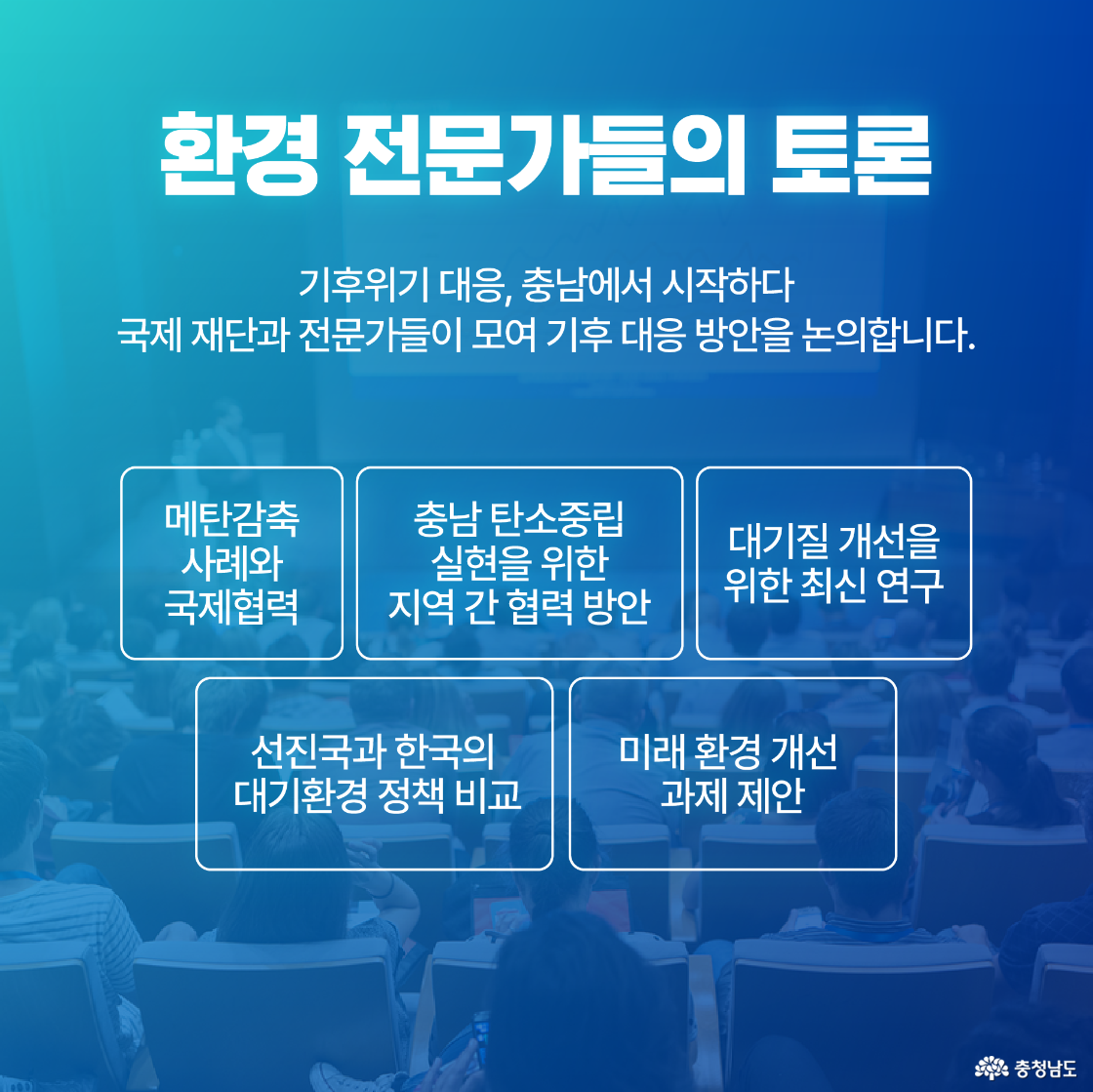 환경 전문가들의 토론 / 기후위기 대응, 충남에서 시작하다 국제 재단과 전문가들이 모여 기후 대응 방안을 논의합니다. - 메탄 감축 사례와 국제 협력 - 충남의 탄소중립 목표와 협력 방안 - 대기질 개선을 위한 최신 연구 - 선진국과 한국의 대기환경 정책 비교 - 미래 환경 개선 과제 제안