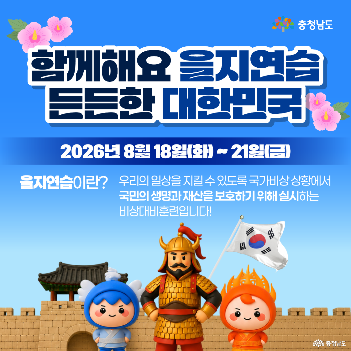 &lsquo;함께해요 을지연습 든든한 대한민국&rsquo;이라는 제목과 함께 훈련 기간이 &lsquo;2026년 8월 18일(화) ~ 21일(금)&rsquo;으로 안내되어 있으며, 을지연습을 &lsquo;국가 비상상황에서 국민의 생명과 재산을 보호하기 위해 실시하는 비상대비훈련&rsquo;이라고 설명합니다. 화면 아래에는 성곽과 누각 앞에서 파란색&middot;주황색 충청남도 소통캐릭터와 갑옷을 입고 태극기를 든 장군 캐릭터가 함께 서 있고, 위쪽에는 분홍색 무궁화 장식과 충청남도 로고가 배치되어 있습니다.