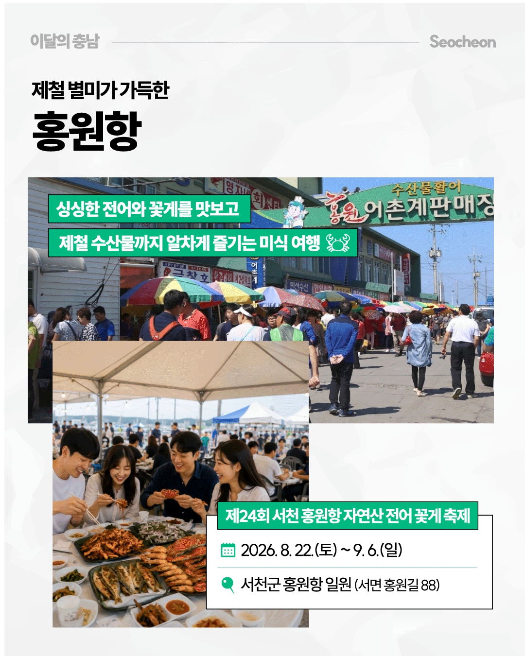 &lsquo;제철 별미가 가득한 홍원항&rsquo;이라는 제목 아래, &lsquo;홍원 어촌계판매장&rsquo; 간판이 보이는 시장 거리와 형형색색의 파라솔 아래를 오가는 방문객들의 모습을 담았습니다. 작은 사진에는 사람들이 게와 각종 해산물이 놓인 식탁에서 음식을 먹는 모습이 있으며, 싱싱한 전어와 꽃게 등 제철 수산물을 즐길 수 있는 &lsquo;제24회 서천 홍원항 자연산 전어 꽃게 축제&rsquo;가 2026년 8월 22일부터 9월 6일까지 홍원항 일원에서 열린다고 안내합니다.
