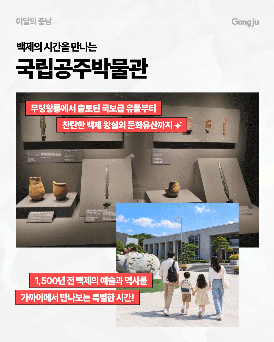&lsquo;백제의 시간을 만나는 국립공주박물관&rsquo;이라는 제목 아래 무령왕릉에서 출토된 국보급 유물과 백제 왕실 관련 문화유산이 전시된 내부 모습이 크게 배치되어 있습니다. 아래에는 박물관 앞에서 성인 두 명과 어린이 두 명이 건물 쪽으로 걸어가는 사진이 있으며, &lsquo;1,500년 전 백제의 예술과 역사를 가까이에서 만나보는 특별한 시간&rsquo;이라는 문구가 적혀 있습니다.