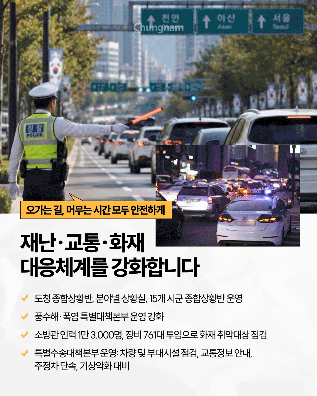 교통경찰이 차량이 늘어선 도로에서 붉은 교통봉으로 차량을 안내하는 낮 풍경과, 경찰차가 차량 정체 구간을 통과하는 야간 사진이 함께 배치되어 있으며 &lsquo;오가는 길, 머무는 시간 모두 안전하게&rsquo;라는 문구가 적혀 있습니다. &lsquo;재난&middot;교통&middot;화재 대응체계를 강화합니다&rsquo;라는 제목 아래 도청 종합상황반과 분야별 상황실 및 15개 시군 종합상황반 운영, 풍수해&middot;폭염 특별대책본부 강화, 소방관 1만 3,000명과 장비 761대를 활용한 화재 취약대상 점검, 특별수송대책본부 운영과 교통정보 안내&middot;주정차 단속&middot;기상악화 대비 내용을 안내합니다.