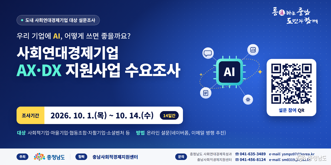 AX&middot;DX_수요조사_홈페이지배너 | 도내 사회연대경제기업 대상 설문조사 | 우리 기업에 AI, 어떻게 쓰면 좋을까요? | 사회연대경제기업 AX&middot;DX 지원사업 수요조사 | 조사기간: 2026.10.1.(목)~10.14.(수), 14일간 | 대상: 사회적기업&middot;마을기업&middot;협동조합&middot;자활기업&middot;소셜벤처 등 | 방법: 온라인 설문, 네이버폼 및 이메일 병행 추진 | 주최: 충청남도 | 협력: 충남사회적경제지원센터 | 문의: 충청남도 사회연대경제육성과 041-635-3489, ysmpz07@korea.kr | 충남사회적경제지원센터 041-456-8124, sm0319@cnse.kr