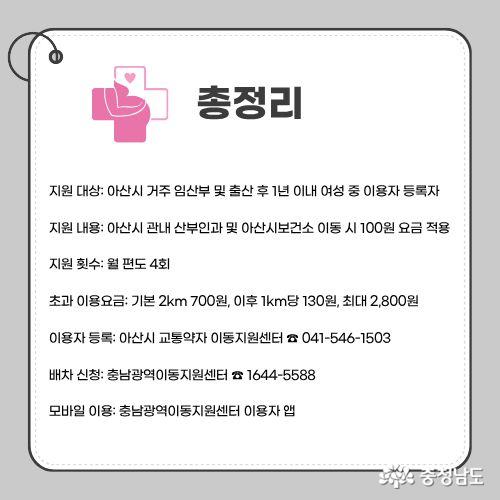 지원 대상: 아산시 거주 임산부 및 출산 후 1년 이내 여성 중 이용자 등록자 지원 내용: 아산시 관내 산부인과 및 아산시보건소 이동 시 100원 요금 적용 지원 횟수: 월 편도 4회 초과 이용요금: 기본 2km 700원, 이후 1km당 130원, 최대 2,800원 이용자 등록: 아산시 교통약자 이동지원센터 ☎ 041-546-1503 배차 신청: 충남광역이동지원센터 ☎ 1644-5588 모바일 이용: 충남광역이동지원센터 이용자 앱