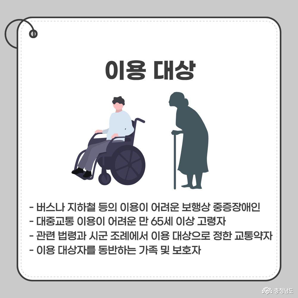 특별교통수단 이용 대상. 버스나 지하철 등의 이용이 어려운 보행상 중증장애인, 대중교통 이용이 어려운 만 65세 이상 고령자, 관련 법령과 시군 조례에서 이용 대상으로 정한 교통약자, 이용 대상자를 동반하는 가족 및 보호자.